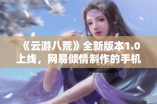 《云游八荒》全新版本1.0上线，网易倾情制作的手机游戏体验