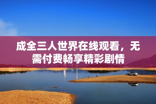 成全三人世界在线观看，无需付费畅享精彩剧情