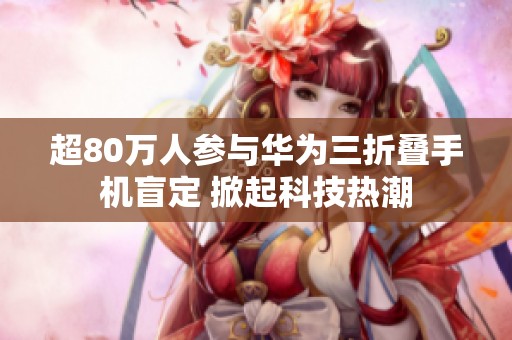 超80万人参与华为三折叠手机盲定 掀起科技热潮