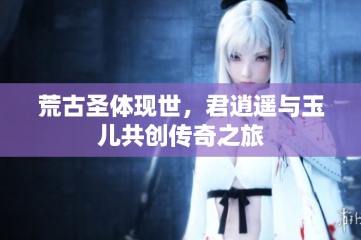 荒古圣体现世，君逍遥与玉儿共创传奇之旅