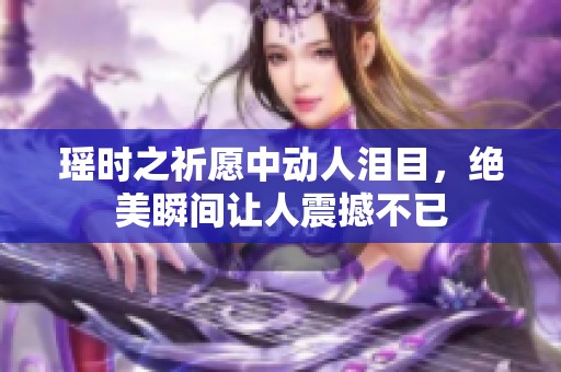 瑶时之祈愿中动人泪目，绝美瞬间让人震撼不已