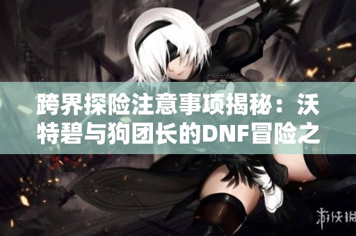 跨界探险注意事项揭秘：沃特碧与狗团长的DNF冒险之路