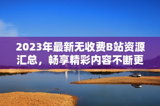 2023年最新无收费B站资源汇总，畅享精彩内容不断更新