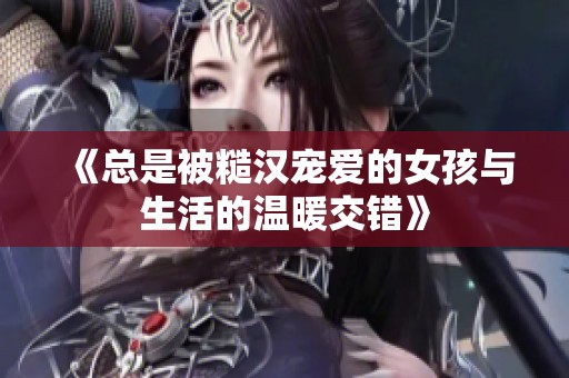 《总是被糙汉宠爱的女孩与生活的温暖交错》