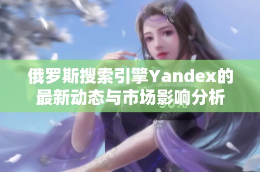 俄罗斯搜索引擎Yandex的最新动态与市场影响分析