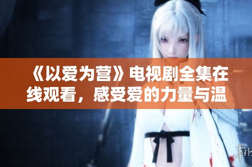 《以爱为营》电视剧全集在线观看，感受爱的力量与温暖