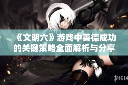 《文明六》游戏中善德成功的关键策略全面解析与分享