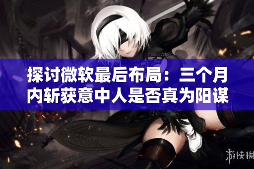 探讨微软最后布局：三个月内斩获意中人是否真为阳谋