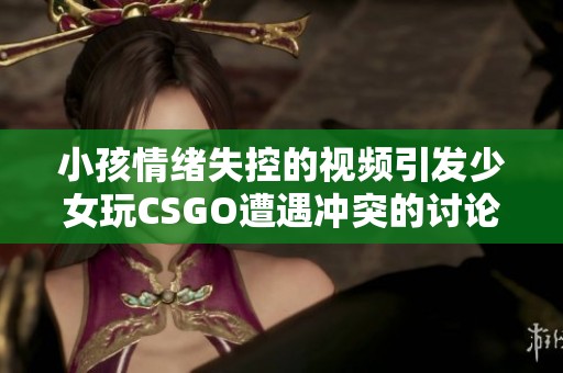 小孩情绪失控的视频引发少女玩CSGO遭遇冲突的讨论