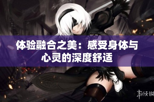 体验融合之美：感受身体与心灵的深度舒适