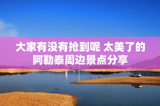 大家有没有抢到呢 太美了的阿勒泰周边景点分享