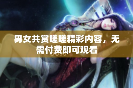男女共赏嗟嗟精彩内容，无需付费即可观看
