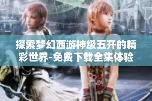 探索梦幻西游神级五开的精彩世界-免费下载全集体验