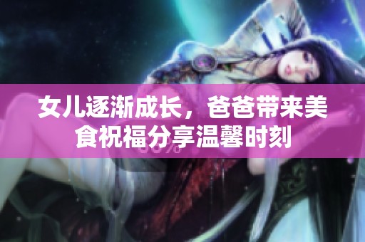 女儿逐渐成长，爸爸带来美食祝福分享温馨时刻