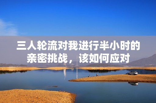 三人轮流对我进行半小时的亲密挑战，该如何应对