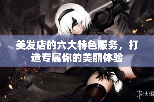 美发店的六大特色服务，打造专属你的美丽体验