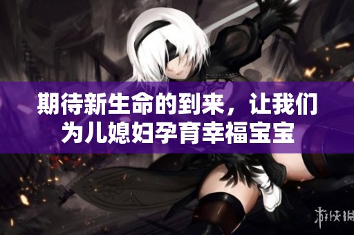 期待新生命的到来，让我们为儿媳妇孕育幸福宝宝