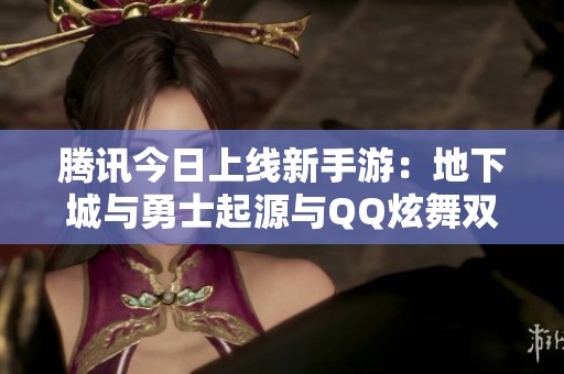 腾讯今日上线新手游：地下城与勇士起源与QQ炫舞双双开服
