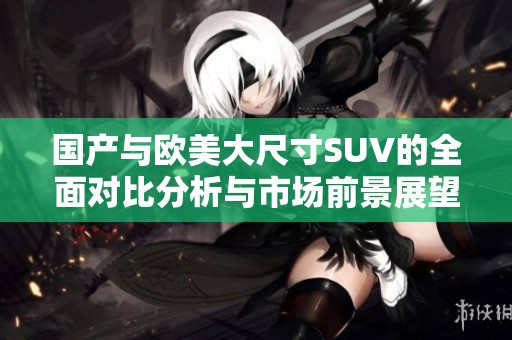 国产与欧美大尺寸SUV的全面对比分析与市场前景展望