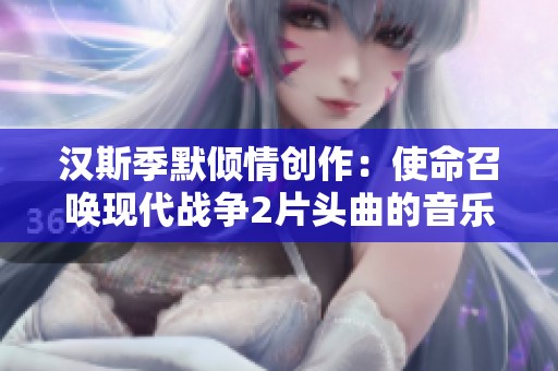 汉斯季默倾情创作：使命召唤现代战争2片头曲的音乐魅力解析