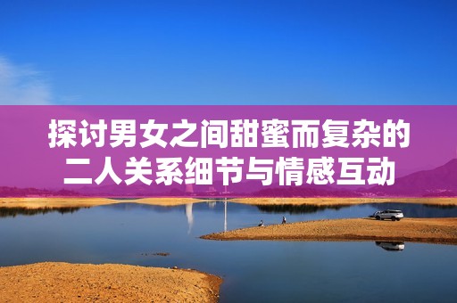 探讨男女之间甜蜜而复杂的二人关系细节与情感互动