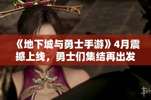 《地下城与勇士手游》4月震撼上线，勇士们集结再出发！