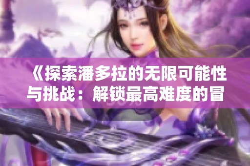 《探索潘多拉的无限可能性与挑战：解锁最高难度的冒险旅程》