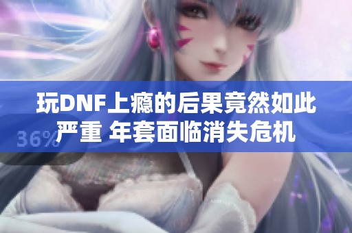 玩DNF上瘾的后果竟然如此严重 年套面临消失危机