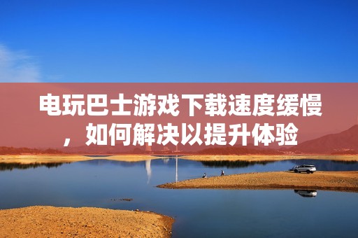 电玩巴士游戏下载速度缓慢，如何解决以提升体验