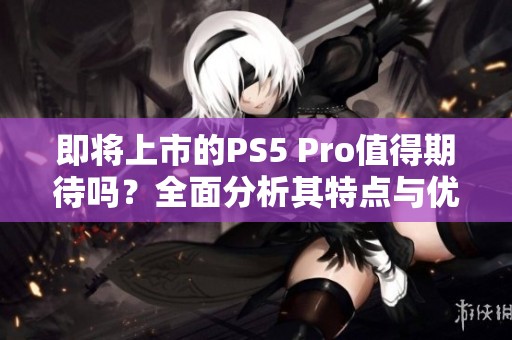 即将上市的PS5 Pro值得期待吗？全面分析其特点与优势