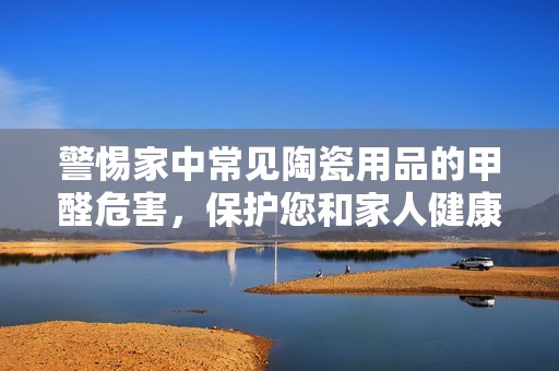 警惕家中常见陶瓷用品的甲醛危害，保护您和家人健康