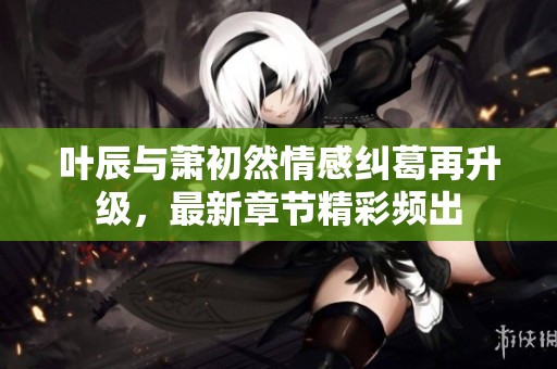 叶辰与萧初然情感纠葛再升级，最新章节精彩频出