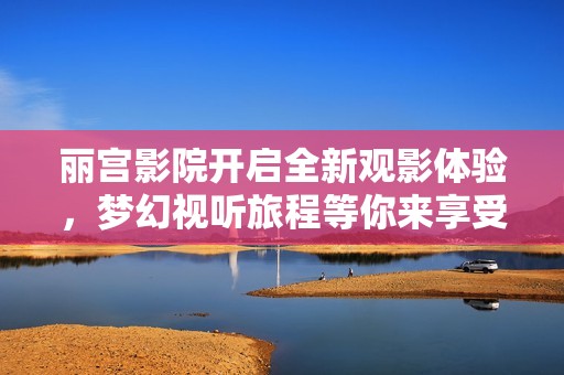 丽宫影院开启全新观影体验，梦幻视听旅程等你来享受