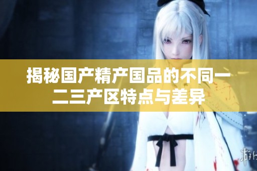 揭秘国产精产国品的不同一二三产区特点与差异