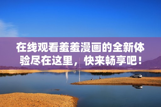 在线观看羞羞漫画的全新体验尽在这里，快来畅享吧！