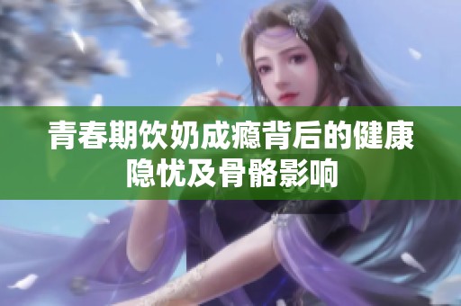 青春期饮奶成瘾背后的健康隐忧及骨骼影响