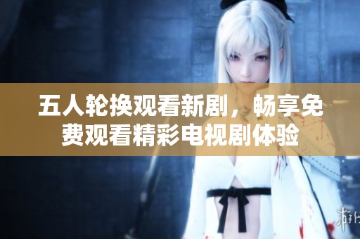 五人轮换观看新剧，畅享免费观看精彩电视剧体验