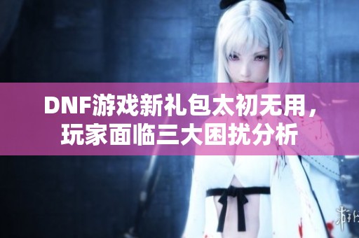 DNF游戏新礼包太初无用，玩家面临三大困扰分析