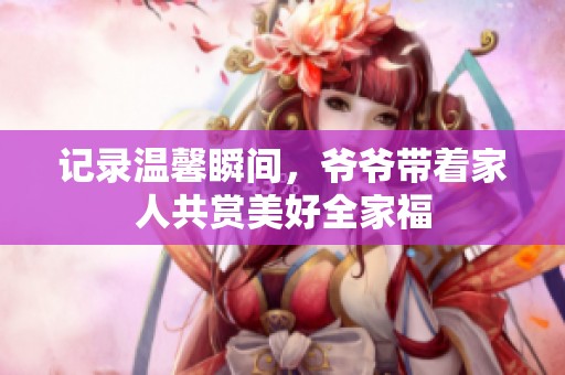 记录温馨瞬间，爷爷带着家人共赏美好全家福