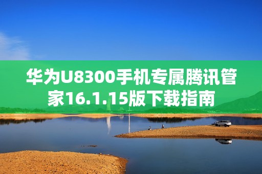 华为U8300手机专属腾讯管家16.1.15版下载指南