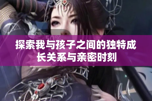 探索我与孩子之间的独特成长关系与亲密时刻