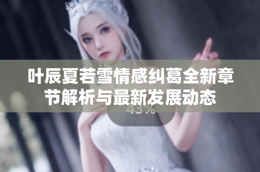 叶辰夏若雪情感纠葛全新章节解析与最新发展动态
