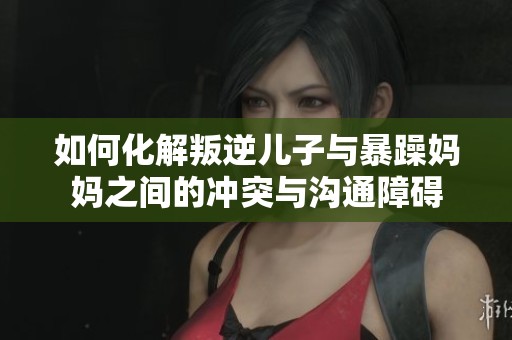 如何化解叛逆儿子与暴躁妈妈之间的冲突与沟通障碍