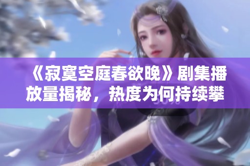 《寂寞空庭春欲晚》剧集播放量揭秘，热度为何持续攀升？