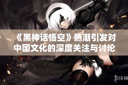 《黑神话悟空》热潮引发对中国文化的深度关注与讨论