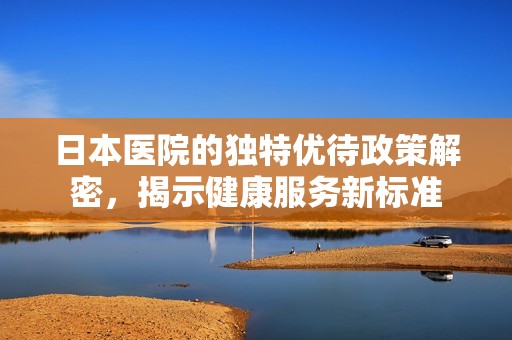 日本医院的独特优待政策解密，揭示健康服务新标准