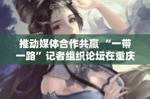推动媒体合作共赢 “一带一路”记者组织论坛在重庆发布倡议