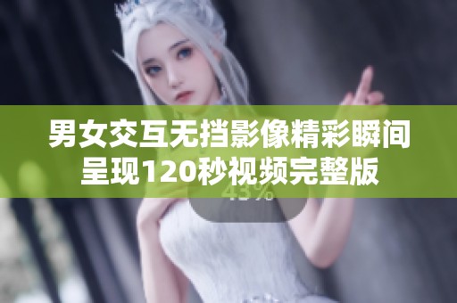 男女交互无挡影像精彩瞬间呈现120秒视频完整版