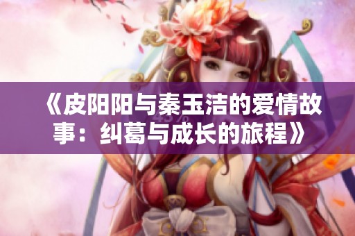 《皮阳阳与秦玉洁的爱情故事：纠葛与成长的旅程》
