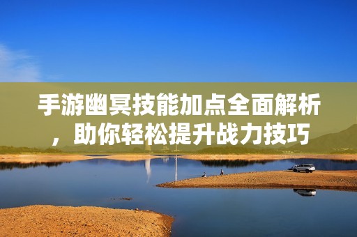 手游幽冥技能加点全面解析，助你轻松提升战力技巧